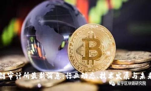区块链审计所最新消息：行业动态、技术发展与未来展望