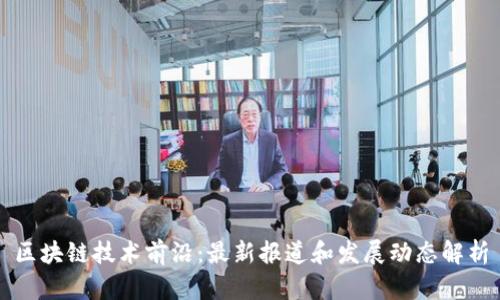 区块链技术前沿：最新报道和发展动态解析