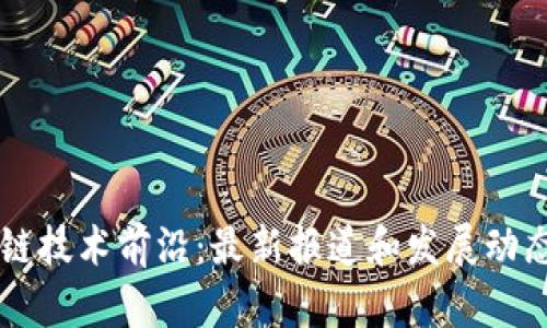 区块链技术前沿：最新报道和发展动态解析